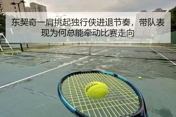 东契奇一肩挑起独行侠进退节奏，带队表现为何总能牵动比赛走向